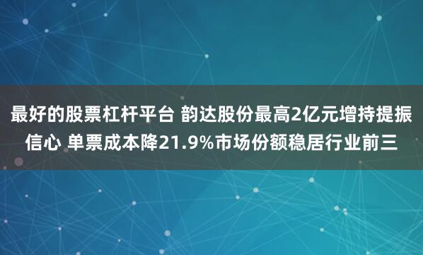 最好的股票杠杆平台 韵达股份最高2亿元增持提振信心 单票成本降21.9%市场份额稳居行业前三