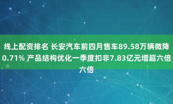 线上配资排名 长安汽车前四月售车89.58万辆微降0.71% 产品结构优化一季度扣非7.83亿元增超六倍