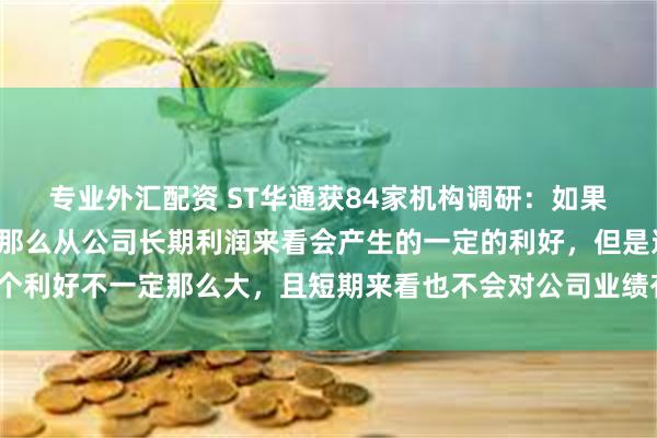 专业外汇配资 ST华通获84家机构调研：如果苹果支付限制被打破，那么从公司长期利润来看会产生的一定的利好，但是这个利好不一定那么大，且短期来看也不会对公司业绩有明显的提振（附调研问答）