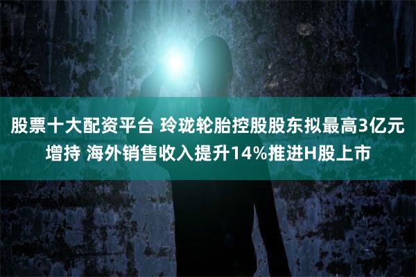 股票十大配资平台 玲珑轮胎控股股东拟最高3亿元增持 海外销售收入提升14%推进H股上市