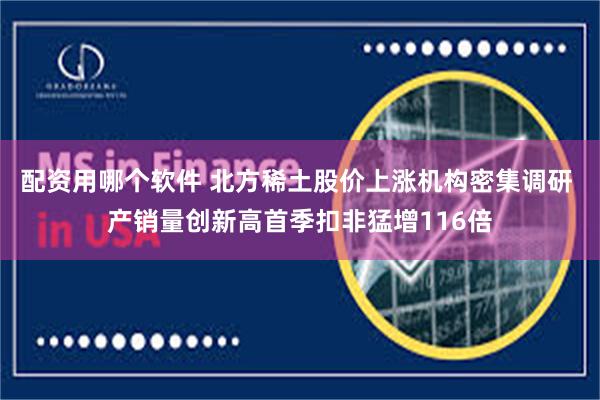 配资用哪个软件 北方稀土股价上涨机构密集调研 产销量创新高首季扣非猛增116倍