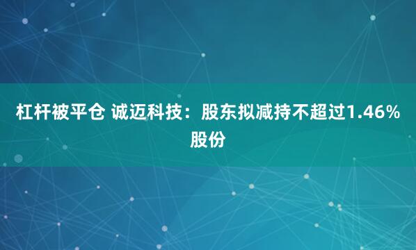 杠杆被平仓 诚迈科技：股东拟减持不超过1.46%股份