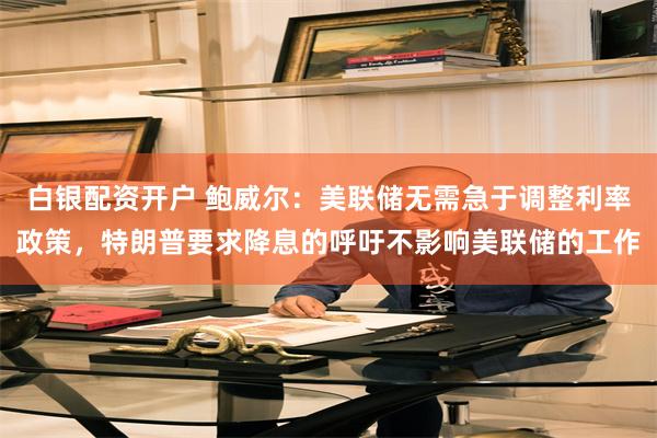白银配资开户 鲍威尔：美联储无需急于调整利率政策，特朗普要求降息的呼吁不影响美联储的工作