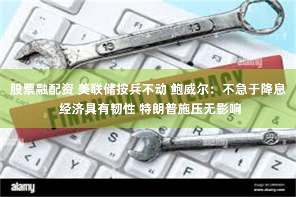 股票融配资 美联储按兵不动 鲍威尔：不急于降息 经济具有韧性 特朗普施压无影响