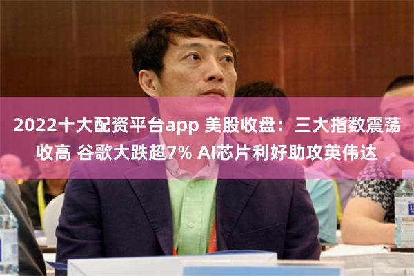 2022十大配资平台app 美股收盘：三大指数震荡收高 谷歌大跌超7% AI芯片利好助攻英伟达
