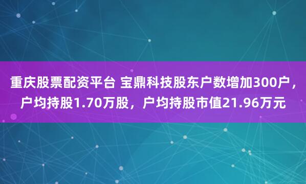 重庆股票配资平台 宝鼎科技股东户数增加300户，户均持股1.70万股，户均持股市值21.96万元