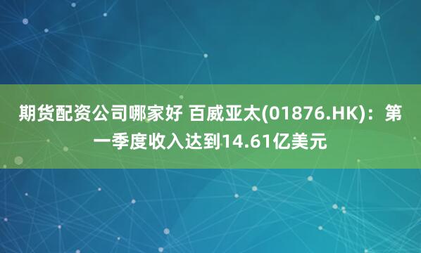 期货配资公司哪家好 百威亚太(01876.HK)：第一季度收入达到14.61亿美元