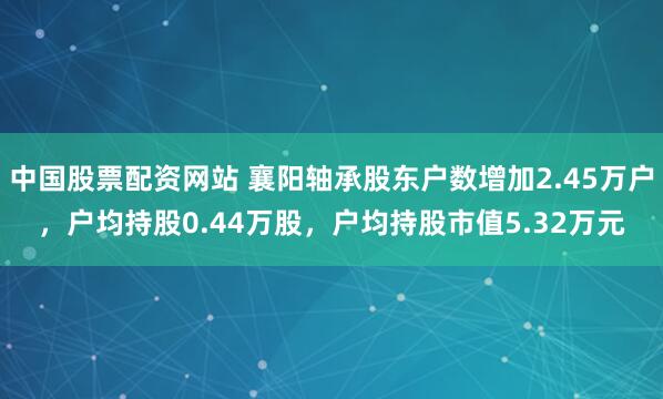 中国股票配资网站 襄阳轴承股东户数增加2.45万户，户均持股0.44万股，户均持股市值5.32万元