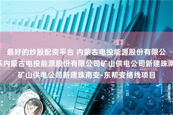 最好的炒股配资平台 内蒙古电投能源股份有限公司新增购地信息，系内蒙古电投能源股份有限公司矿山供电公司新建珠南变-东帮变络线项目
