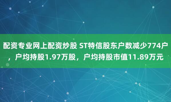 配资专业网上配资炒股 ST特信股东户数减少774户，户均持股1.97万股，户均持股市值11.89万元