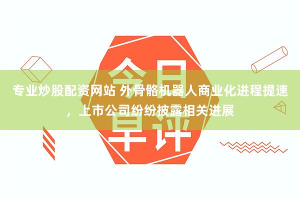 专业炒股配资网站 外骨骼机器人商业化进程提速，上市公司纷纷披露相关进展