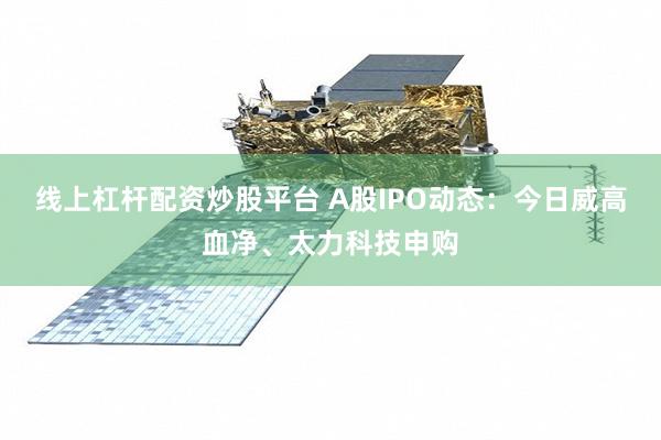 线上杠杆配资炒股平台 A股IPO动态：今日威高血净、太力科技申购