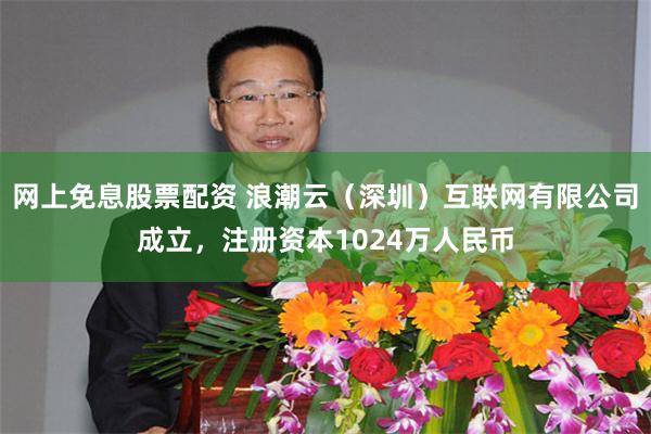 网上免息股票配资 浪潮云（深圳）互联网有限公司成立，注册资本1024万人民币