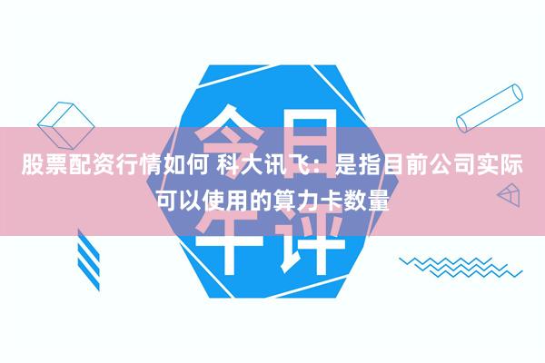 股票配资行情如何 科大讯飞：是指目前公司实际可以使用的算力卡数量