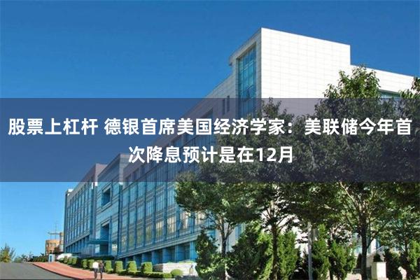 股票上杠杆 德银首席美国经济学家：美联储今年首次降息预计是在12月
