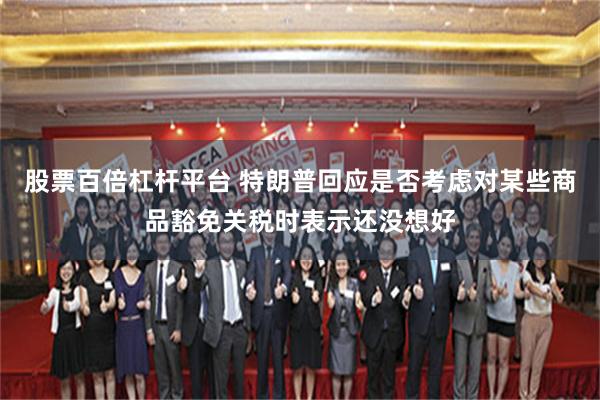 股票百倍杠杆平台 特朗普回应是否考虑对某些商品豁免关税时表示还没想好