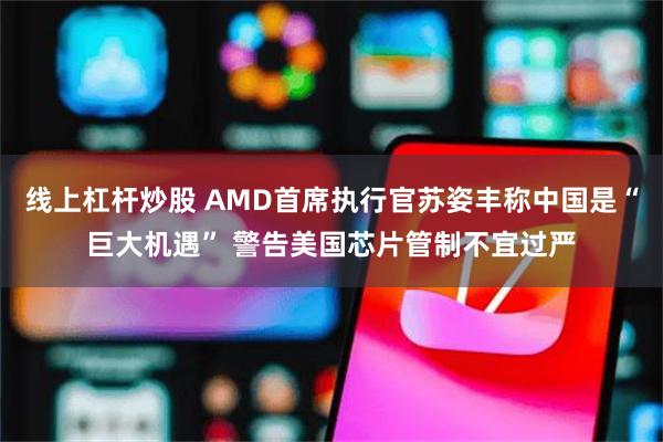 线上杠杆炒股 AMD首席执行官苏姿丰称中国是“巨大机遇” 警告美国芯片管制不宜过严