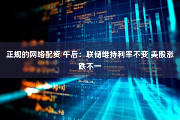 正规的网络配资 午后：联储维持利率不变 美股涨跌不一