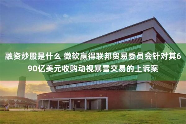 融资炒股是什么 微软赢得联邦贸易委员会针对其690亿美元收购动视暴雪交易的上诉案