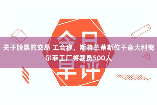 关于股票的交易 工会称，斯特兰蒂斯位于意大利梅尔菲工厂将裁员500人