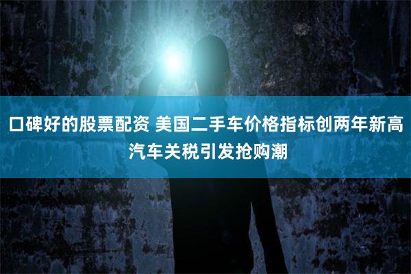 口碑好的股票配资 美国二手车价格指标创两年新高 汽车关税引发抢购潮