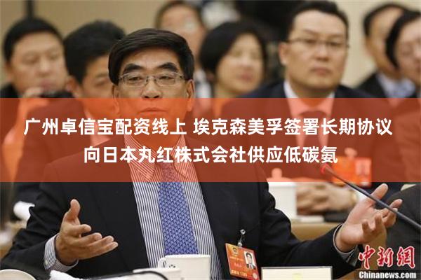 广州卓信宝配资线上 埃克森美孚签署长期协议 向日本丸红株式会社供应低碳氨