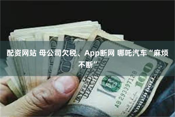 配资网站 母公司欠税、App断网 哪吒汽车“麻烦不断”