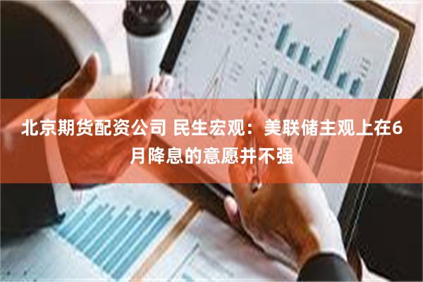 北京期货配资公司 民生宏观：美联储主观上在6月降息的意愿并不强