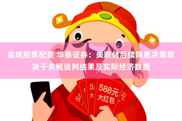 宣城股票配资 华泰证券：美联储后续降息决策取决于关税谈判结果及实际经济数据