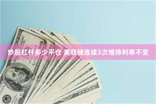 炒股杠杆多少平仓 美联储连续3次维持利率不变