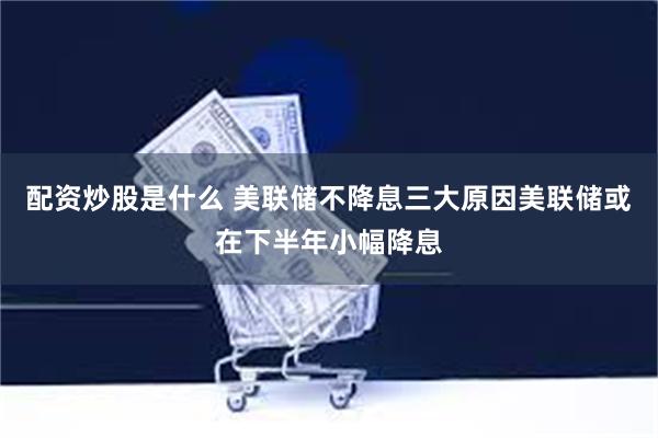 配资炒股是什么 美联储不降息三大原因美联储或在下半年小幅降息