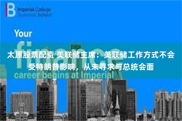 太原股票配资 美联储主席：美联储工作方式不会受特朗普影响，从未寻求与总统会面