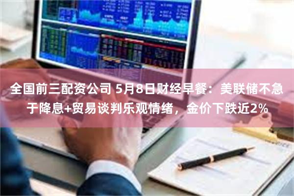 全国前三配资公司 5月8日财经早餐：美联储不急于降息+贸易谈判乐观情绪，金价下跌近2%