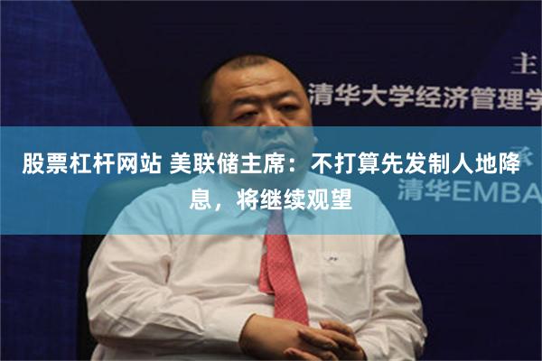 股票杠杆网站 美联储主席：不打算先发制人地降息，将继续观望