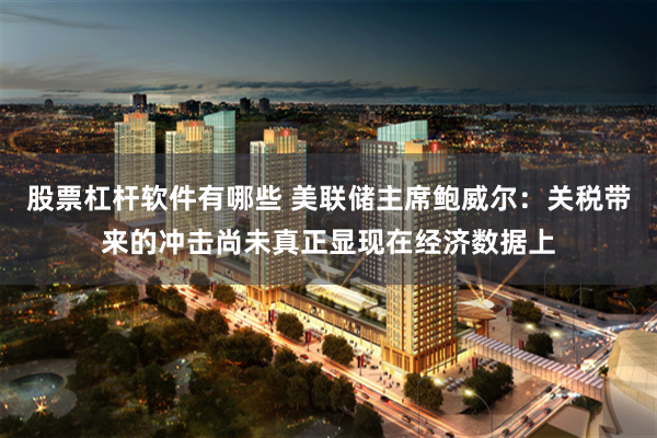 股票杠杆软件有哪些 美联储主席鲍威尔：关税带来的冲击尚未真正显现在经济数据上