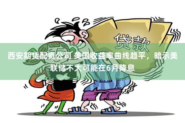 西安期货配资公司 美国收益率曲线趋平，暗示美联储不大可能在6月降息