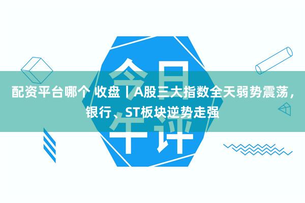 配资平台哪个 收盘丨A股三大指数全天弱势震荡，银行、ST板块逆势走强