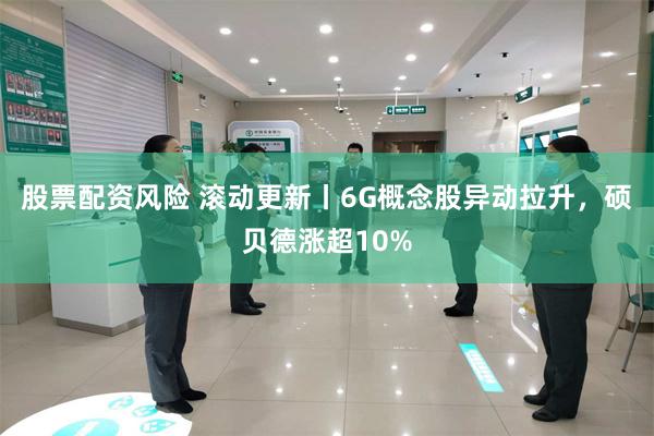 股票配资风险 滚动更新丨6G概念股异动拉升，硕贝德涨超10%