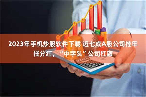 2023年手机炒股软件下载 近七成A股公司推年报分红，“中字头”公司扛旗