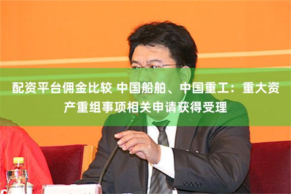 配资平台佣金比较 中国船舶、中国重工：重大资产重组事项相关申请获得受理