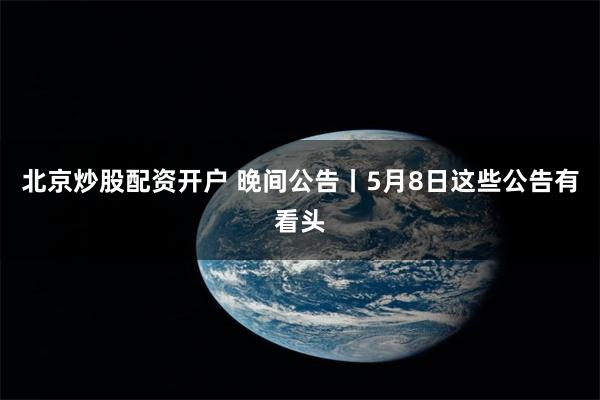 北京炒股配资开户 晚间公告丨5月8日这些公告有看头