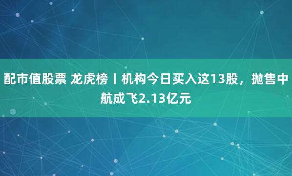 配市值股票 龙虎榜丨机构今日买入这13股，抛售中航成飞2.13亿元