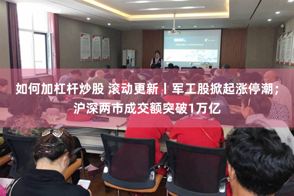 如何加杠杆炒股 滚动更新丨军工股掀起涨停潮；沪深两市成交额突破1万亿
