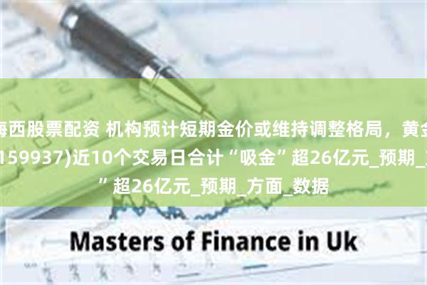 海西股票配资 机构预计短期金价或维持调整格局，黄金ETF基金(159937)近10个交易日合计“吸金”超26亿元_预期_方面_数据