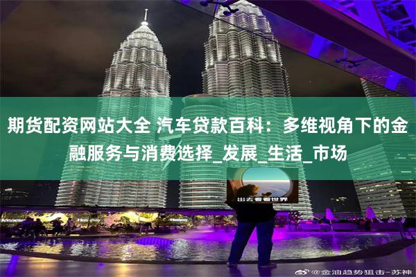 期货配资网站大全 汽车贷款百科：多维视角下的金融服务与消费选择_发展_生活_市场