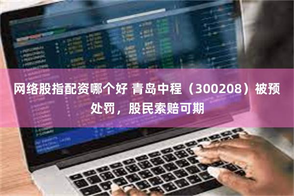 网络股指配资哪个好 青岛中程（300208）被预处罚，股民索赔可期