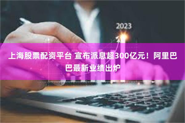 上海股票配资平台 宣布派息超300亿元！阿里巴巴最新业绩出炉