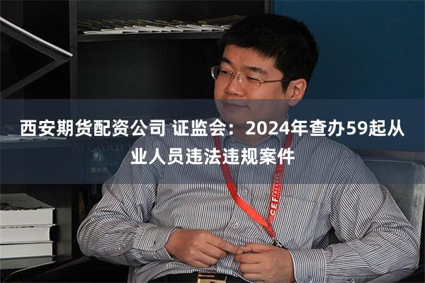 西安期货配资公司 证监会：2024年查办59起从业人员违法违规案件