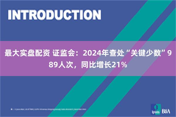 最大实盘配资 证监会：2024年查处“关键少数”989人次，同比增长21%