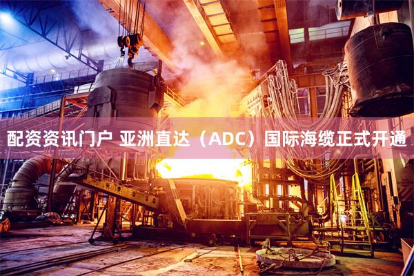 配资资讯门户 亚洲直达（ADC）国际海缆正式开通